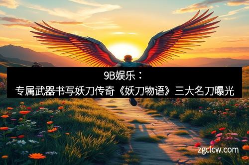 9B娱乐：专属武器书写妖刀传奇《妖刀物语》三大名刀曝光