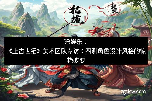 9B娱乐：《上古世纪》美术团队专访：四测角色设计风格的惊艳改变