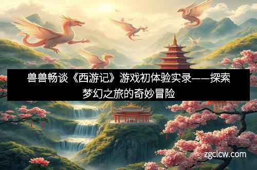 兽兽畅谈《西游记》游戏初体验实录——探索梦幻之旅的奇妙冒险