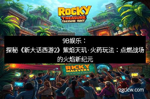 9B娱乐：探秘《新大话西游2》紫焰天玑·火药玩法：点燃战场的火焰新纪元